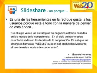 Es una de las herramientas en la red que gusta  a los usuarios porque está a tono con la manera de pensar de esta época … “ En el siglo veinte las estrategias de negocios estaban basadas en las teorías de la competencia.  En el siglo veintiuno estas estarán basadas en las teorías de la cooperación. Es así que las empresas llamadas ‘WEB 2.0’ pueden ser analizadas Mediante el uso de estas teorías de cooperación”. Marcelo Honores La ciencia de los Web 2.0 BETA http://marcelo-honores.blogspot.com/   Honores es economista con un Master en Negocios Electrónicos y posee 15 años de experiencia en Tecnologías de la Información. Slide share  - un porque … 