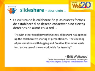 slide share   – otra razón … La cultura de la colaboración y las nuevas formas de establecer si se desean conservar o no ciertos derechos de autor en la red … “ As with other social networking sites, slide share  has opened up the collaborative sharing of presentations.  The coupling of presentations with tagging and Creative Commons leads to creative use of shows worldwide for learning ”. Britt Wattwood Centre for Learning & Performance Technologies http://www.c4lpt.co.uk/Top100Tools/slideshare.html 