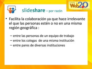 Facilita la colaboración ya que hace irrelevante el que las personas estén o no en una misma región geográfica : entre las personas de un equipo de trabajo entre los colegas  de una misma institución entre pares de diversas instituciones slide share   – por razón  