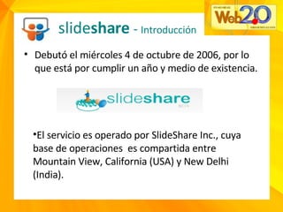 slide share  -  Introducción Debutó el miércoles 4 de octubre de 2006, por lo que está por cumplir un año y medio de existencia. El servicio es operado por SlideShare Inc., cuya base de operaciones  es compartida entre Mountain View, California (USA) y New Delhi (India). 