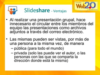 Al realizar una presentación grupal, hace innecesario el circular entre los miembros del equipo las presentaciones como archivos adjuntos a través del correo electrónico. Las mismas pueden ser vistas, por más de una persona a la misma vez, de manera   pública (para todo el mundo) privada (solo las puede ver el autor, o las personas con las que se comparta la dirección donde está la misma) Slide share  - Ventajas 