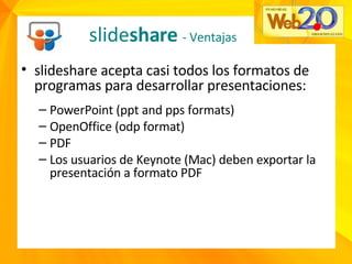 slideshare acepta casi todos los formatos de programas para desarrollar presentaciones: PowerPoint (ppt and pps formats) OpenOffice (odp format) PDF Los usuarios de Keynote (Mac) deben exportar la presentación a formato PDF slide share  - Ventajas 