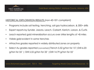 Gold Basin Mining District, Mohave County, Arizona, USA




HISTORICAL EXPLORATION RESULTS (non 43-101 compliant)

•    Programs include soil testing, trenching, soil gas hydrocarbon, & 300+ drills

•    Expert reports by Synder, Jaacks, Leach, Corbett, Kerrich, Larson, & Curtis

•    Leach reported gold mineralization occurs over strike lengths of +8 miles

•    Visible gold evident in some trenches

•    Attractive grades reported in widely distributed zones on property

•    Select Au grades reported (converted)|Trench 5.52 g/ton for 15’|Drill 6.23
     g/ton for 55’ | Drill 5.55 g/ton for 33’ |Drill 14.79 g/ton for 55’




www.firstamericasgold.com TSX.V: FAC
www.firstamericasgold.com TSX–V: FAC                                      Targeting World Class Gold Resources 10
                                                                               Targeting World Class Gold Resources 4
                              Conﬁdential	
  -­‐	
  Do	
  Not	
  Copy	
  –	
  Prepared	
  by	
  
                              Management	
  of	
  Pannonia	
  Ventures	
  Corp.	
  
 