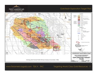 Gold Basin Exploration Target Plan




www.firstamericasgold.com TSX–V: FAC FAC
www.firstamericasgold.com TSX.V:                                             Targeting World Class Gold Resources 11
                                                                                        Targeting World Class Gold Resources 4
                                 Conﬁdential	
  -­‐	
  Do	
  Not	
  Copy	
  –	
  Prepared	
  by	
  
                                 Management	
  of	
  Pannonia	
  Ventures	
  Corp.	
  
 