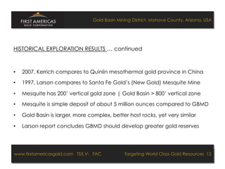 Gold Basin Mining District, Mohave County, Arizona, USA




HISTORICAL EXPLORATION RESULTS … continued



•    2007, Kerrich compares to Quinlin mesothermal gold province in China

•    1997, Larson compares to Santa Fe Gold’s (New Gold) Mesquite Mine

•    Mesquite has 200’ vertical gold zone | Gold Basin > 800’ vertical zone

•    Mesquite is simple deposit of about 5 million ounces compared to GBMD

•    Gold Basin is larger, more complex, better host rocks, yet very similar

•    Larson report concludes GBMD should develop greater gold reserves




www.firstamericasgold.com TSX.V: FAC
www.firstamericasgold.com TSX–V: FAC                                     Targeting World Class Gold Resources 12
                                                                              Targeting World Class Gold Resources 4
                             Conﬁdential	
  -­‐	
  Do	
  Not	
  Copy	
  –	
  Prepared	
  by	
  
                             Management	
  of	
  Pannonia	
  Ventures	
  Corp.	
  
 
