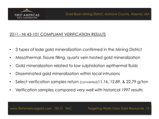 Gold Basin Mining District, Mohave County, Arizona, USA




2011 - NI 43-101 COMPLIANT VERIFICATION RESULTS


•    3 types of lode gold mineralization confirmed in the Mining District

•    Mesothermal, fissure filling, quartz vein hosted gold mineralization

•    Gold mineralization related to low sulphidation epithermal fluids

•    Disseminated gold mineralization within local intrusions

•    Select verification samples return (converted)11.16, 12.89, & 22.79 g/ton

•    Verification samples compared very well with historical 1997 results



www.firstamericasgold.com TSX.V: FAC
www.firstamericasgold.com TSX–V: FAC                                   Targeting World Class Gold Resources 13
                                                                            Targeting World Class Gold Resources 4
                           Conﬁdential	
  -­‐	
  Do	
  Not	
  Copy	
  –	
  Prepared	
  by	
  
                           Management	
  of	
  Pannonia	
  Ventures	
  Corp.	
  
 