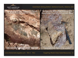 Gold Basin Mining District, Mohave County, Arizona, USA

    Lamprophyre Dyke exposed in Trench                              Silicified and Mineralized Breccia from
      on Northwest Section of Property                             Detachment Fault at Old Cyclopic Mine




  Subject of Kerrich 2007 report – Dykes are associated &             Principal hi-grade target mineralization of historic
   found where large mesothermal resource bodies exist                  mining efforts at the Gold Basin Mining District



www.firstamericasgold.com TSX–V: FAC FAC
www.firstamericasgold.com TSX.V:                                              Targeting World Class Gold Resources 14
                                                                                        Targeting World Class Gold Resources 5
                                 Conﬁdential	
  -­‐	
  Do	
  Not	
  Copy	
  –	
  Prepared	
  by	
  
                                 Management	
  of	
  Pannonia	
  Ventures	
  Corp.	
  
 