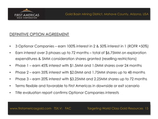 Gold Basin Mining District, Mohave County, Arizona, USA




DEFINITIVE OPTION AGREEMENT

•    3 Optionor Companies – earn 100% interest in 2 & 50% interest in 1 (ROFR +50%)
•    Earn interest over 3 phases up to 72 months – total of $6.75MM on exploration
     expenditures & 5MM consideration shares granted (reselling restrictions)
•    Phase 1 – earn 45% interest with $1.5MM and 1.0MM shares over 24 months
•    Phase 2 – earn 35% interest with $2.0MM and 1.75MM shares up to 48 months
•    Phase 3 – earn 20% interest with $3.25MM and 2.25MM shares up to 72 months
•    Terms flexible and favorable to First Americas in downside or exit scenario
•    Title evaluation report confirms Optionor Companies interests



www.firstamericasgold.com TSX.V: FAC
www.firstamericasgold.com TSX–V: FAC                                     Targeting World Class Gold Resources 15
                                                                              Targeting World Class Gold Resources 4
                             Conﬁdential	
  -­‐	
  Do	
  Not	
  Copy	
  –	
  Prepared	
  by	
  
                             Management	
  of	
  Pannonia	
  Ventures	
  Corp.	
  
 