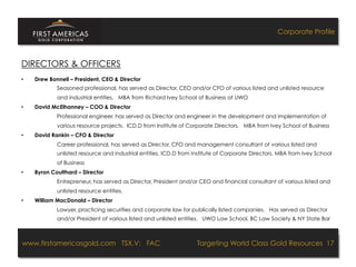 Corporate Profile



DIRECTORS & OFFICERS
•    Drew Bonnell – President, CEO & Director
             Seasoned professional, has served as Director, CEO and/or CFO of various listed and unlisted resource
             and industrial entities. MBA from Richard Ivey School of Business at UWO
•    David McElhanney – COO & Director
             Professional engineer, has served as Director and engineer in the development and implementation of
             various resource projects. ICD.D from Institute of Corporate Directors. MBA from Ivey School of Business
•    David Rankin – CFO & Director
             Career professional, has served as Director, CFO and management consultant of various listed and
             unlisted resource and industrial entities. ICD.D from Institute of Corporate Directors. MBA from Ivey School
             of Business
•    Byron Coulthard – Director
             Entrepreneur, has served as Director, President and/or CEO and financial consultant of various listed and
             unlisted resource entities.
•    William MacDonald – Director
             Lawyer, practicing securities and corporate law for publically listed companies. Has served as Director
             and/or President of various listed and unlisted entities. UWO Law School, BC Law Society & NY State Bar



www.firstamericasgold.com TSX.V: FAC
www.firstamericasgold.com TSX–V: FAC                                                   Targeting World Class Gold Resources 17
                                                                                            Targeting World Class Gold Resources 4
                                           Conﬁdential	
  -­‐	
  Do	
  Not	
  Copy	
  –	
  Prepared	
  by	
  
                                           Management	
  of	
  Pannonia	
  Ventures	
  Corp.	
  
 