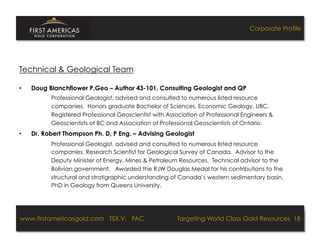 Corporate Profile




Technical & Geological Team

•    Doug Blanchflower P.Geo – Author 43-101, Consulting Geologist and QP
           Professional Geologist, advised and consulted to numerous listed resource
           companies. Honors graduate Bachelor of Sciences, Economic Geology, UBC.
           Registered Professional Geoscientist with Association of Professional Engineers &
           Geoscientists of BC and Association of Professional Geoscientists of Ontario.
•    Dr. Robert Thompson Ph. D, P Eng. – Advising Geologist
           Professional Geologist, advised and consulted to numerous listed resource
           companies. Research Scientist for Geological Survey of Canada. Advisor to the
           Deputy Minister of Energy, Mines & Petroleum Resources. Technical advisor to the
           Bolivian government. Awarded the RJW Douglas Medal for his contributions to the
           structural and stratigraphic understanding of Canada’s western sedimentary basin.
           PhD in Geology from Queens University.




www.firstamericasgold.com TSX.V: FAC
www.firstamericasgold.com TSX–V: FAC                                          Targeting World Class Gold Resources 18
                                                                                   Targeting World Class Gold Resources 4
                                  Conﬁdential	
  -­‐	
  Do	
  Not	
  Copy	
  –	
  Prepared	
  by	
  
                                  Management	
  of	
  Pannonia	
  Ventures	
  Corp.	
  
 