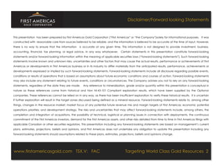 Disclaimer/Forward looking Statements


This presentation has been prepared by First Americas Gold Corporation (“First Americas” or “the Company”)solely for informational purposes. It was
constructed with reasonable care from sources believed to be reliable, and the information is believed to be accurate at the time of input. However,
there is no way to ensure that the information      is accurate at any given time. This information is not designed to provide investment, business,
accounting, financial, tax planning, or legal advice, in any way whatsoever.                  Certain statements in this presentation constitute forward-looking
statements and/or forward-looking information within the meaning of applicable securities laws (“forward-looking statements”). Such forward-looking
statements involve known and unknown risks, uncertainties and other factors that may cause the actual results, performance or achievements of First
Americas or developments in First Americas business or in its industry to differ materially from the anticipated results, performance, achievements or
developments expressed or implied by such forward-looking statements. Forward-looking statements include all disclosure regarding possible events,
conditions or results of operations that is based on assumptions about future economic conditions and courses of action. Forward-looking statements
may also include any statement relating to future events, conditions or circumstances. The Company advises you not to rely on any forward-looking
statements, regardless of the date they are made.  Any reference to mineralization, grade and/or quantity within this presentation is conceptual in
nature as these references come from historical and Non NI-43-101 Compliant exploration results, which have been supplied by the Optionor
companies. These references cannot be relied on in any way, as there has been insufficient exploration to verify these historical results. It is uncertain
if further exploration will result in the target zones discussed being defined as a mineral resource. Forward-looking statements relate to, among other
things, changes in the resource market; market focus of any potential future revenue mix and margin targets of First Americas; economic potential
operations priorities; and development strategy. The risks and uncertainties that may affect forward-looking statements include, among others, the
completion and integration of acquisitions, the possibility of technical, logistical or planning issues in connection with deployments, the continuous
commitment of the First Americas investors, demand for the First Americas assets, and other risks detailed from time to time in First Americas filings with
applicable Canadian or other securities regulators. This presentation including any forward-looking statements are based on management’s current
plans, estimates, projections, beliefs and opinions, and First Americas does not undertake any obligation to update this presentation including any
forward-looking statements should assumptions related to these plans, estimates, projections, beliefs and opinions change.




www.firstamericasgold.com TSX.V: FAC                                                               Targeting World Class Gold Resources 2
                                                    Conﬁdential	
  -­‐	
  Do	
  Not	
  Copy	
  –	
  Prepared	
  by	
  
                                                    Management	
  of	
  Pannonia	
  Ventures	
  Corp.	
  
 