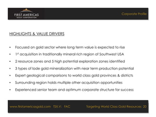Corporate Profile




HIGHLIGHTS & VALUE DRIVERS


•    Focused on gold sector where long term value is expected to rise
•    1st acquisition in traditionally mineral rich region of Southwest USA

•    2 resource zones and 5 high potential exploration zones identified

•    3 types of lode gold mineralization with near term production potential
•    Expert geological comparisons to world class gold provinces & districts

•    Surrounding region holds multiple other acquisition opportunities

•    Experienced senior team and optimum corporate structure for success



www.firstamericasgold.com TSX.V: FAC
www.firstamericasgold.com TSX–V: FAC                                      Targeting World Class Gold Resources 20
                                                                               Targeting World Class Gold Resources 4
                              Conﬁdential	
  -­‐	
  Do	
  Not	
  Copy	
  –	
  Prepared	
  by	
  
                              Management	
  of	
  Pannonia	
  Ventures	
  Corp.	
  
 
