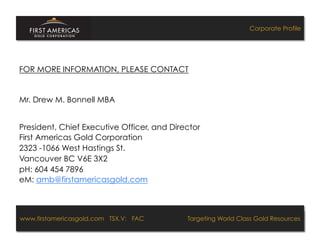 Corporate Profile




FOR MORE INFORMATION, PLEASE CONTACT


Mr. Drew M. Bonnell MBA


President, Chief Executive Officer, and Director
First Americas Gold Corporation
2323 -1066 West Hastings St.
Vancouver BC V6E 3X2
pH: 604 454 7896
eM: amb@firstamericasgold.com



www.firstamericasgold.com TSX.V: FAC
www.firstamericasgold.com TSX–V: FAC                                           Targeting World ClassGold Resources 4
                                                                                 Targeting World Class Gold Resources
                           Conﬁdential	
  -­‐	
  Do	
  Not	
  Copy	
  –	
  Prepared	
  by	
  
                           Management	
  of	
  Pannonia	
  Ventures	
  Corp.	
  
 