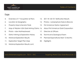 Table of Contents



Page

4.     Overview of 1st Acquisition & Plans                         13.        2011 NI -43-101 Verification Results

5.     Location & Geography                                        14.        Photos – Lamprophyre Dyke & Breccia
6.     Property Map & Senator Peak                                 15.        First Americas Option Agreement

7.     Map of Western USA Gold Mining Claims 16.                              About First Americas Gold Corporation
8.     Photo – view Northeastward                                  17.        Directors & Officers

9.     District Mining & Exploration History                       18.        Technical & Geological Team
10.    Historical Exploration Results                              19.        Planned Expenditures Next 12 Months

11.    Exploration Target Plan Map                                 20.        Highlights

12.    Historical Exploration Results cont.




www.firstamericasgold.com TSX.V: FAC
www.firstamericasgold.com TSX–V: FAC                                              Targeting World Class Gold Resources 3
                                                                                      Targeting World Class Gold Resources 3
                                   Conﬁdential	
  -­‐	
  Do	
  Not	
  Copy	
  –	
  Prepared	
  by	
  
                                   Management	
  of	
  Pannonia	
  Ventures	
  Corp.	
  
 