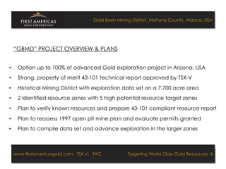 Gold Basin Mining District, Mohave County, Arizona, USA




     “GBMD” PROJECT OVERVIEW & PLANS


•     Option up to 100% of advanced Gold exploration project in Arizona, USA
•     Strong, property of merit 43-101 technical report approved by TSX-V
•     Historical Mining District with exploration data set on a 7,700 acre area
•     2 identified resource zones with 5 high potential resource target zones
•     Plan to verify known resources and prepare 43-101 compliant resource report
•     Plan to reassess 1997 open pit mine plan and evaluate permits granted
•     Plan to compile data set and advance exploration in the larger zones



     www.firstamericasgold.com TSX.V: FAC
     www.firstamericasgold.com TSX–V: FAC                                      Targeting World Class Gold Resources 4
                                                                                   Targeting World Class Gold Resources 4
                                Conﬁdential	
  -­‐	
  Do	
  Not	
  Copy	
  –	
  Prepared	
  by	
  
                                Management	
  of	
  Pannonia	
  Ventures	
  Corp.	
  
 