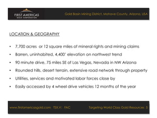 Gold Basin Mining District, Mohave County, Arizona, USA




LOCATION & GEOGRAPHY


•    7,700 acres or 12 square miles of mineral rights and mining claims

•    Barren, uninhabited, 4,400’ elevation on northwest trend

•    90 minute drive, 75 miles SE of Las Vegas, Nevada in NW Arizona

•    Rounded hills, desert terrain, extensive road network through property

•    Utilities, services and motivated labor forces close by

•    Easily accessed by 4 wheel drive vehicles 12 months of the year




www.firstamericasgold.com TSX.V: FAC
www.firstamericasgold.com TSX–V: FAC                                      Targeting World Class Gold Resources 4
                                                                              Targeting World Class Gold Resources 5
                           Conﬁdential	
  -­‐	
  Do	
  Not	
  Copy	
  –	
  Prepared	
  by	
  
                           Management	
  of	
  Pannonia	
  Ventures	
  Corp.	
  
 