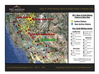 Map of Gold Mining Claims & Major Mines in Western USA


                                                                                                2011 Map of Gold Mining
                                                                                                  Claims & Mine Sites

                                                                                                  Active Claims
                                                                                                    Non Active Claims

                                                                                                Key Gold Mining Areas
                                                                                                California                  Carlin Trend
                                                                                               NC - Nevada                  Battle Mt.
                                                                                              County                      Eureka Trend
                                                                                                EC - El Dorado
                                                                                              County                           Arizona
                                                                                                MC - Mariposa               O - Oatman
                                                                                              County                      District
                                                                                                R - Rose Mine               J - Jerome
                                                                                                M - Mesquite              District
                                                                                              Mine                          V - Vulture
                                                                                                                          District
                                                                                                 Nevada                     M - Mammoth
                                                                                                                          District
                                                                                                MR – Mineral
                                                                                                                            A - Ajo District
                                                                                              Ridge
                                                                                                                            B – Bisbee
                                                                                                E – El Dorado
                                                                                                                          District
                                                                                              Canyon                        GOLD BASIN

                                                                                                 Source:	
  	
  GoldMapsOnline.com	
  2011,	
  
                                                                                                  Management,	
  First	
  Americas	
  Gold	
  
                                                                                                                   Corporation	
  




www.firstamericasgold.com TSX–V:TSX.V: FAC
 www.firstamericasgold.com        FAC                                            Targeting World Class Gold Resources 7
                                                                                        Targeting World Class Gold Resources 5
                                 Conﬁdential	
  -­‐	
  Do	
  Not	
  Copy	
  –	
  Prepared	
  by	
  
                                 Management	
  of	
  Pannonia	
  Ventures	
  Corp.	
  
 