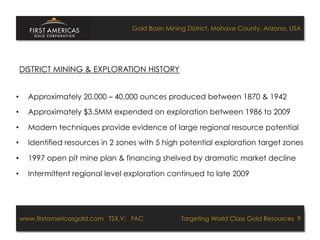 Gold Basin Mining District, Mohave County, Arizona, USA




 DISTRICT MINING & EXPLORATION HISTORY


•    Approximately 20,000 – 40,000 ounces produced between 1870 & 1942

•    Approximately $3.5MM expended on exploration between 1986 to 2009

•    Modern techniques provide evidence of large regional resource potential

•    Identified resources in 2 zones with 5 high potential exploration target zones

•    1997 open pit mine plan & financing shelved by dramatic market decline

•    Intermittent regional level exploration continued to late 2009




 www.firstamericasgold.com TSX.V: FAC
 www.firstamericasgold.com TSX–V: FAC                                       Targeting World Class Gold Resources 4
                                                                                Targeting World Class Gold Resources 9
                             Conﬁdential	
  -­‐	
  Do	
  Not	
  Copy	
  –	
  Prepared	
  by	
  
                             Management	
  of	
  Pannonia	
  Ventures	
  Corp.	
  
 