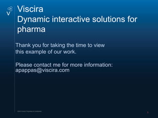 Viscira Master text styles
Click to edit Master title style
Click to edit
Dynamic interactive solutions for
pharma
Thank you for taking the time to view
this example of our work.

Please contact me for more information:
apappas@viscira.com




©2012 Viscira. Proprietary & Confidential.
                                             1
 