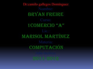 Dr:camilo gallegos Domínguez
         Nombre:
  Bryan Freire
          Curso:
  1comercio “a”
           Lic.:
Marisol Martínez
         Materia:
   computación
       Año lectivo:
     2011-2012
 