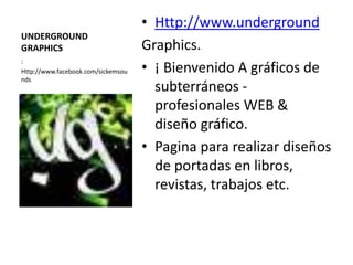 • Http://www.underground
UNDERGROUND
GRAPHICS                            Graphics.
                                    • ¡ Bienvenido A gráficos de
:
Http://www.facebook.com/sickemsou
nds
                                      subterráneos -
                                      profesionales WEB &
                                      diseño gráfico.
                                    • Pagina para realizar diseños
                                      de portadas en libros,
                                      revistas, trabajos etc.
 