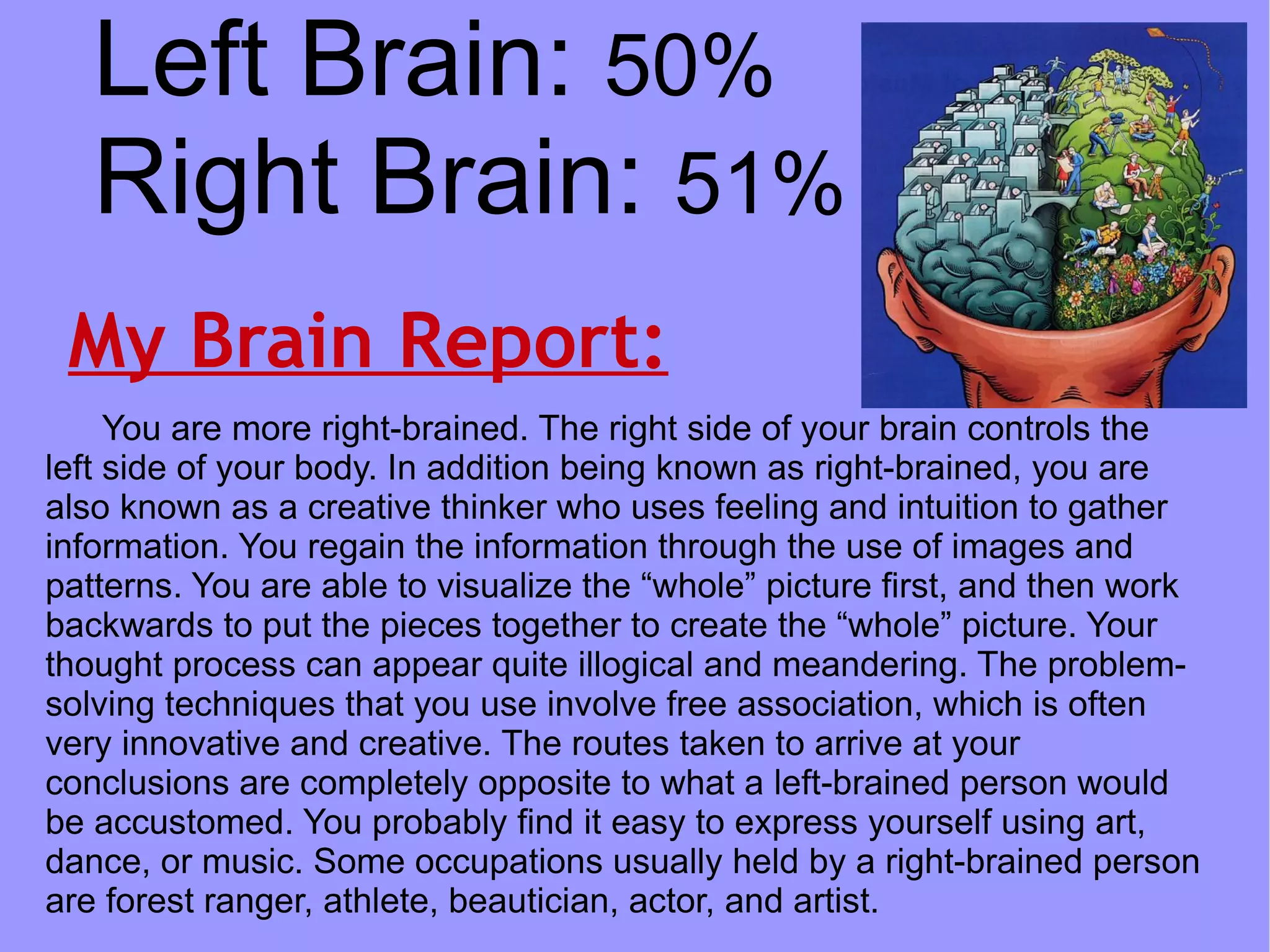 Left Brain: 50%
   Right Brain: 51%
 My Brain Report:
     You are more right-brained. The right side of your brain controls the
left side of your body. In addition being known as right-brained, you are
also known as a creative thinker who uses feeling and intuition to gather
information. You regain the information through the use of images and
patterns. You are able to visualize the “whole” picture first, and then work
backwards to put the pieces together to create the “whole” picture. Your
thought process can appear quite illogical and meandering. The problem-
solving techniques that you use involve free association, which is often
very innovative and creative. The routes taken to arrive at your
conclusions are completely opposite to what a left-brained person would
be accustomed. You probably find it easy to express yourself using art,
dance, or music. Some occupations usually held by a right-brained person
are forest ranger, athlete, beautician, actor, and artist.
 