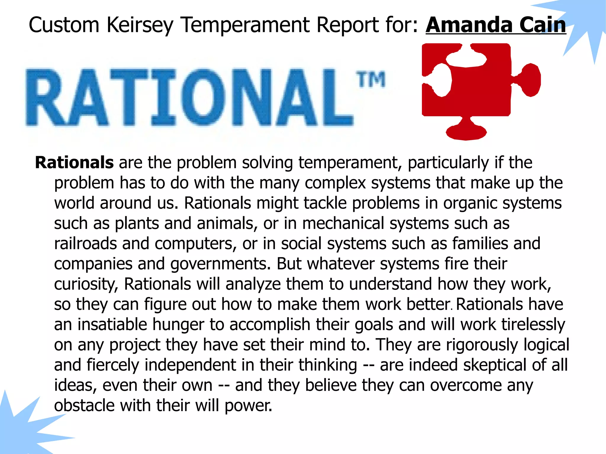 Custom Keirsey Temperament Report for: Amanda Cain




Rationals are the problem solving temperament, particularly if the
  problem has to do with the many complex systems that make up the
  world around us. Rationals might tackle problems in organic systems
  such as plants and animals, or in mechanical systems such as
  railroads and computers, or in social systems such as families and
  companies and governments. But whatever systems fire their
  curiosity, Rationals will analyze them to understand how they work,
  so they can figure out how to make them work better. Rationals have
  an insatiable hunger to accomplish their goals and will work tirelessly
  on any project they have set their mind to. They are rigorously logical
  and fiercely independent in their thinking -- are indeed skeptical of all
  ideas, even their own -- and they believe they can overcome any
  obstacle with their will power.
 