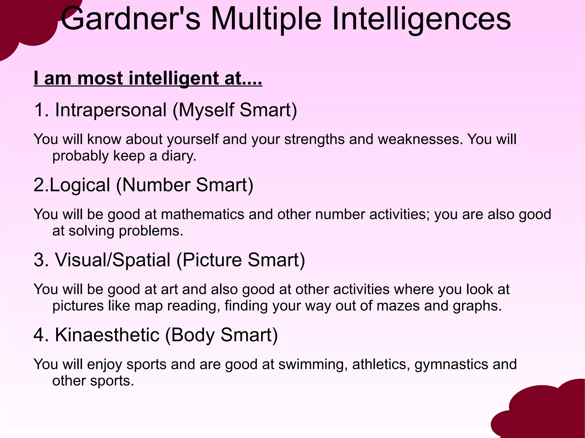Gardner's Multiple Intelligences
I am most intelligent at....
1. Intrapersonal (Myself Smart)
You will know about yourself and your strengths and weaknesses. You will
  probably keep a diary.

2.Logical (Number Smart)
You will be good at mathematics and other number activities; you are also good
  at solving problems.

3. Visual/Spatial (Picture Smart)
You will be good at art and also good at other activities where you look at
  pictures like map reading, finding your way out of mazes and graphs.

4. Kinaesthetic (Body Smart)
You will enjoy sports and are good at swimming, athletics, gymnastics and
  other sports.
 