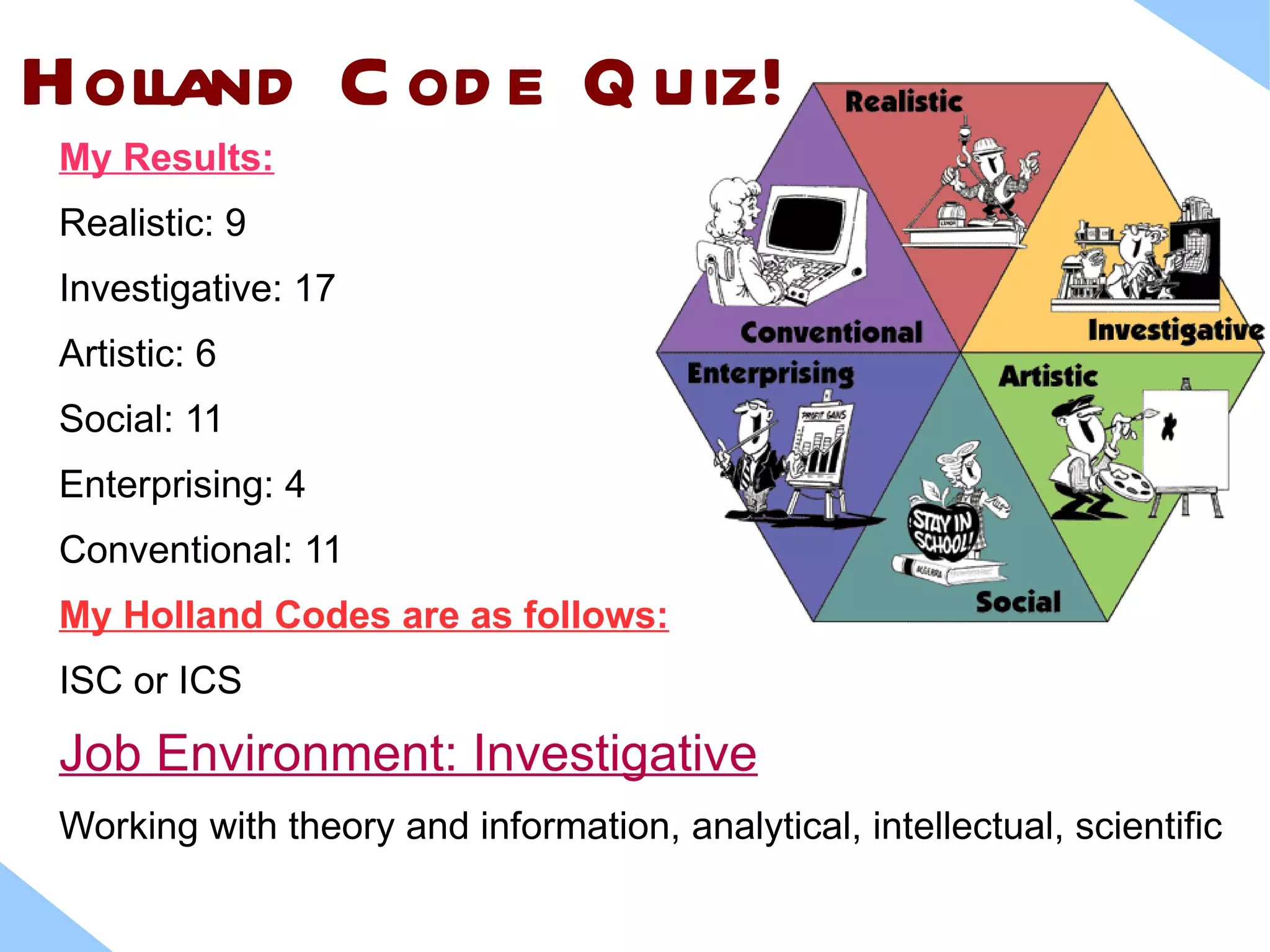 Holland C od e Q uiz!
 My Results:
 Realistic: 9
 Investigative: 17
 Artistic: 6
 Social: 11
 Enterprising: 4
 Conventional: 11
 My Holland Codes are as follows:
 ISC or ICS

 Job Environment: Investigative
 Working with theory and information, analytical, intellectual, scientific
 
