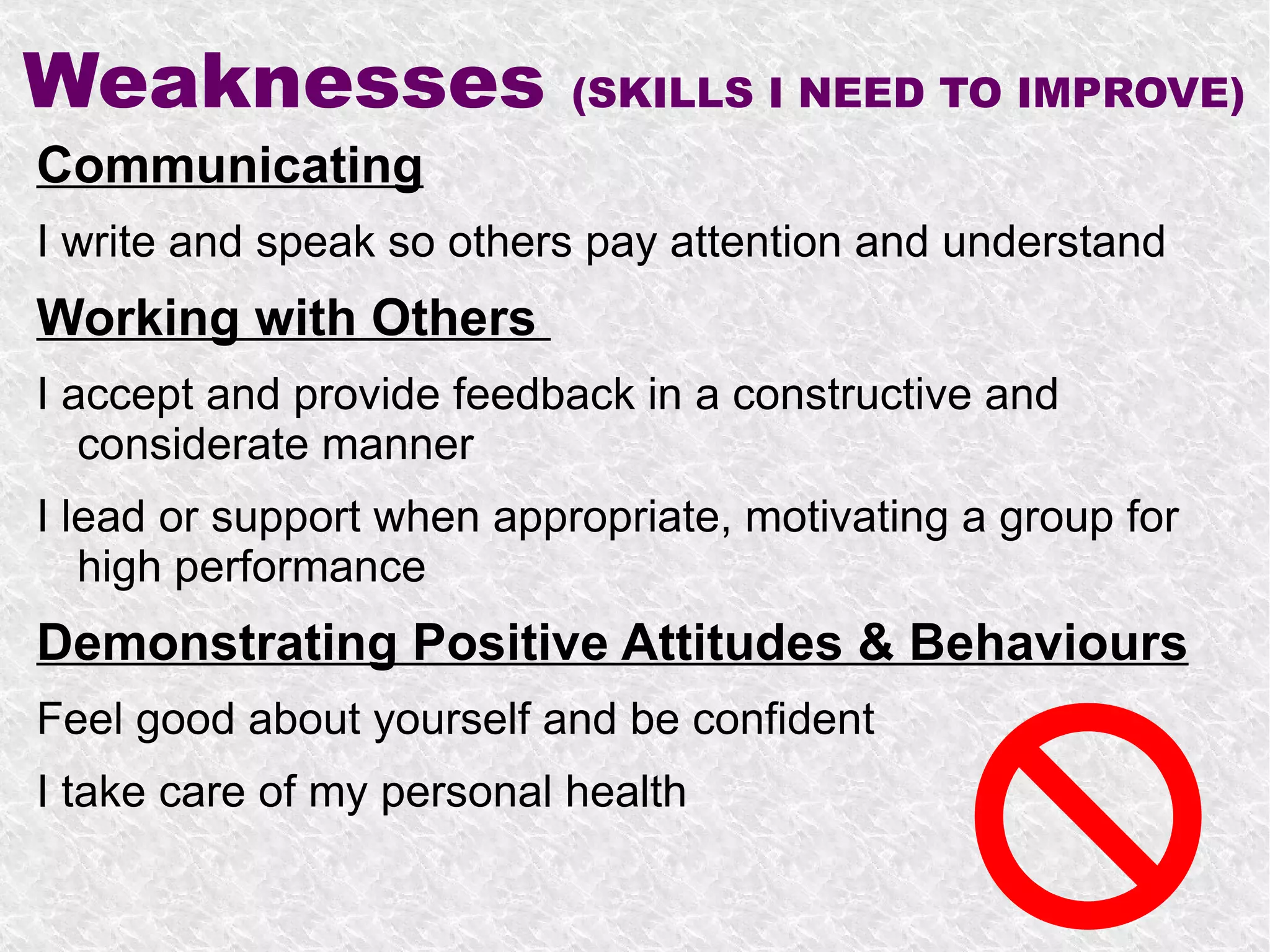 Weaknesses                 (SKILLS I NEED TO IMPROVE)
Communicating
I write and speak so others pay attention and understand
Working with Others
I accept and provide feedback in a constructive and
   considerate manner
I lead or support when appropriate, motivating a group for
   high performance
Demonstrating Positive Attitudes & Behaviours
Feel good about yourself and be confident
I take care of my personal health
 