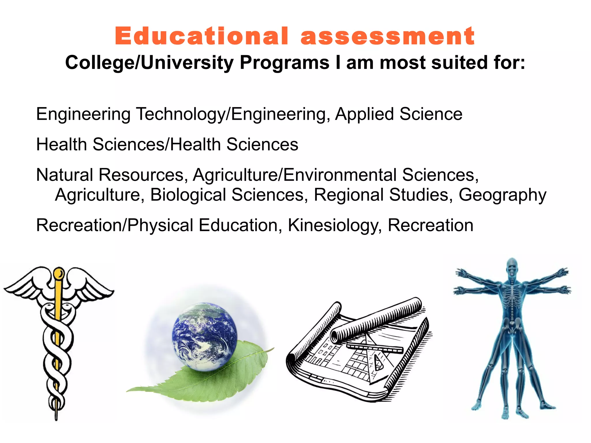 Educational assessment
   College/University Programs I am most suited for:

Engineering Technology/Engineering, Applied Science
Health Sciences/Health Sciences
Natural Resources, Agriculture/Environmental Sciences,
  Agriculture, Biological Sciences, Regional Studies, Geography
Recreation/Physical Education, Kinesiology, Recreation
 