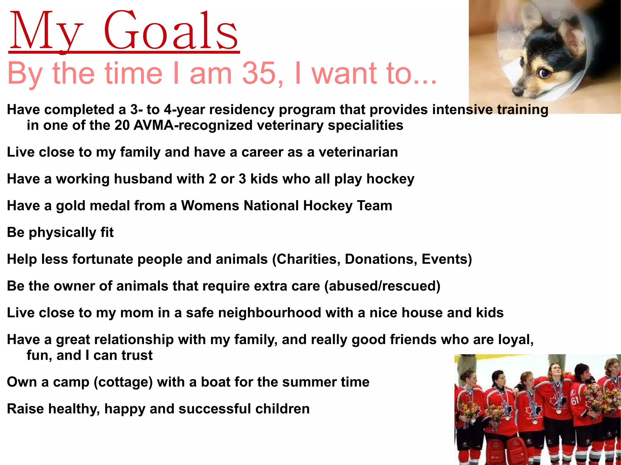 My Goals
By the time I am 35, I want to...
Have completed a 3- to 4-year residency program that provides intensive training
  in one of the 20 AVMA-recognized veterinary specialities
Live close to my family and have a career as a veterinarian
Have a working husband with 2 or 3 kids who all play hockey
Have a gold medal from a Womens National Hockey Team
Be physically fit
Help less fortunate people and animals (Charities, Donations, Events)
Be the owner of animals that require extra care (abused/rescued)
Live close to my mom in a safe neighbourhood with a nice house and kids
Have a great relationship with my family, and really good friends who are loyal,
  fun, and I can trust
Own a camp (cottage) with a boat for the summer time
Raise healthy, happy and successful children
 