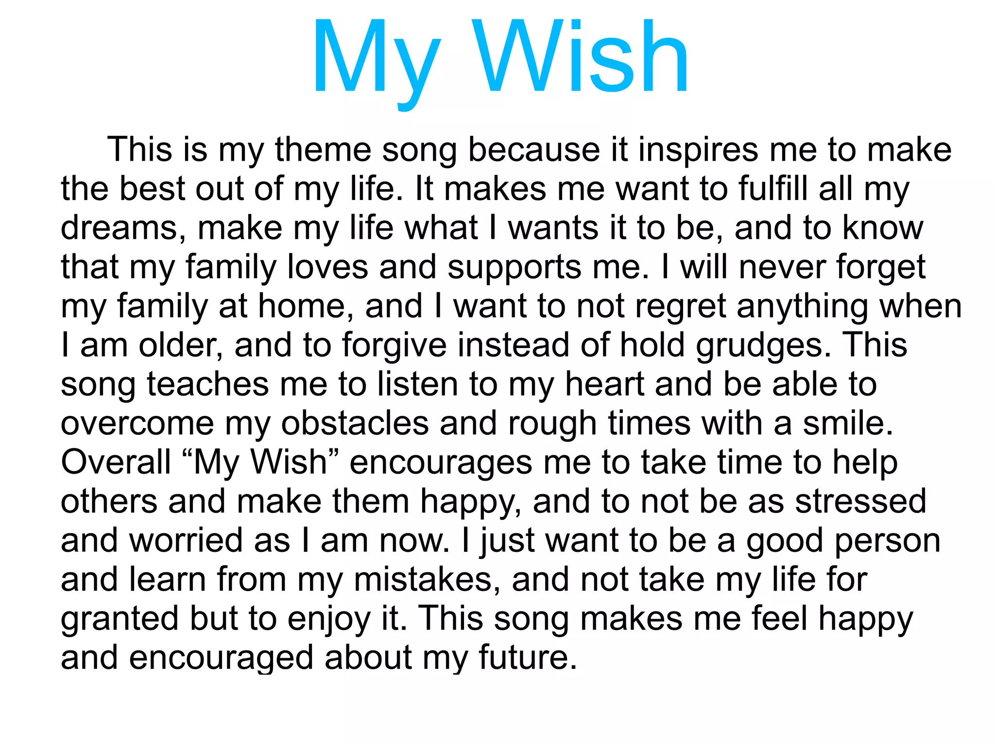 My Wish
   This is my theme song because it inspires me to make
the best out of my life. It makes me want to fulfill all my
dreams, make my life what I wants it to be, and to know
that my family loves and supports me. I will never forget
my family at home, and I want to not regret anything when
I am older, and to forgive instead of hold grudges. This
song teaches me to listen to my heart and be able to
overcome my obstacles and rough times with a smile.
Overall “My Wish” encourages me to take time to help
others and make them happy, and to not be as stressed
and worried as I am now. I just want to be a good person
and learn from my mistakes, and not take my life for
granted but to enjoy it. This song makes me feel happy
and encouraged about my future.
 