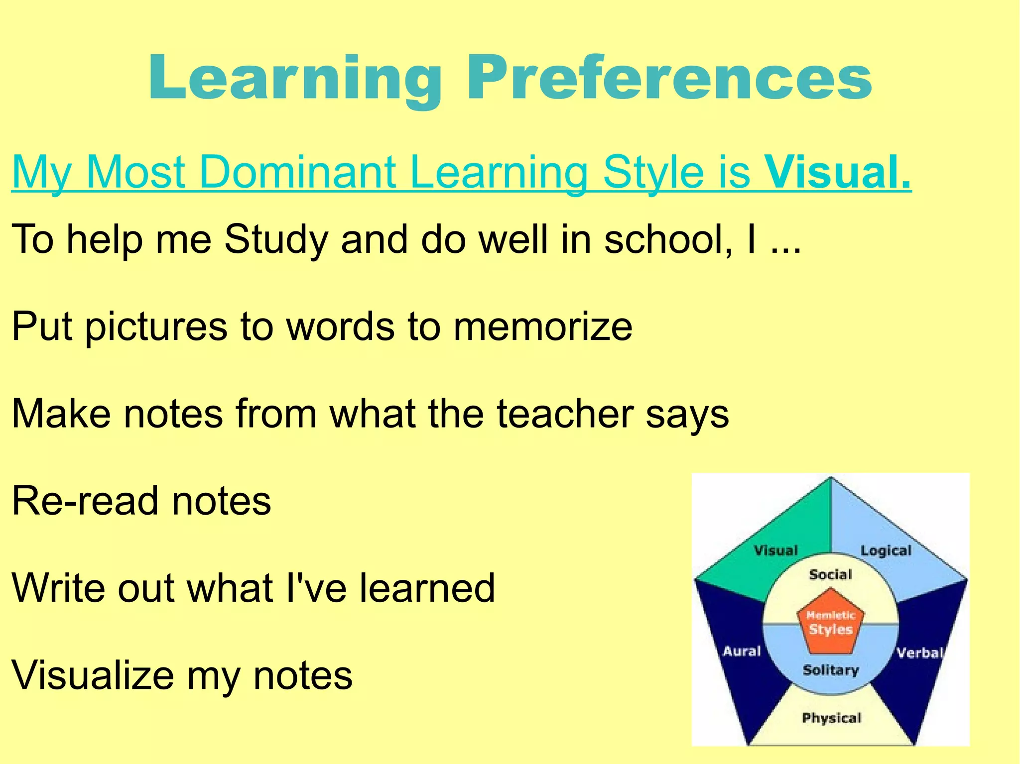 Learning Preferences
My Most Dominant Learning Style is Visual.
To help me Study and do well in school, I ...

Put pictures to words to memorize

Make notes from what the teacher says

Re-read notes

Write out what I've learned

Visualize my notes
 