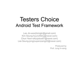 Testers Choice
Android Test Framework
      Lee Jin-woo(lizingkr@gmail.com)
    Kim Seung-hyun(492cj@naver.com)
    Chun Yeon-sik(cjsdus87@naver.com)
 Lee Seung-jong(superzzang22@naver.com)

                                   Produced by
                             Prof. Jung In-sang
 