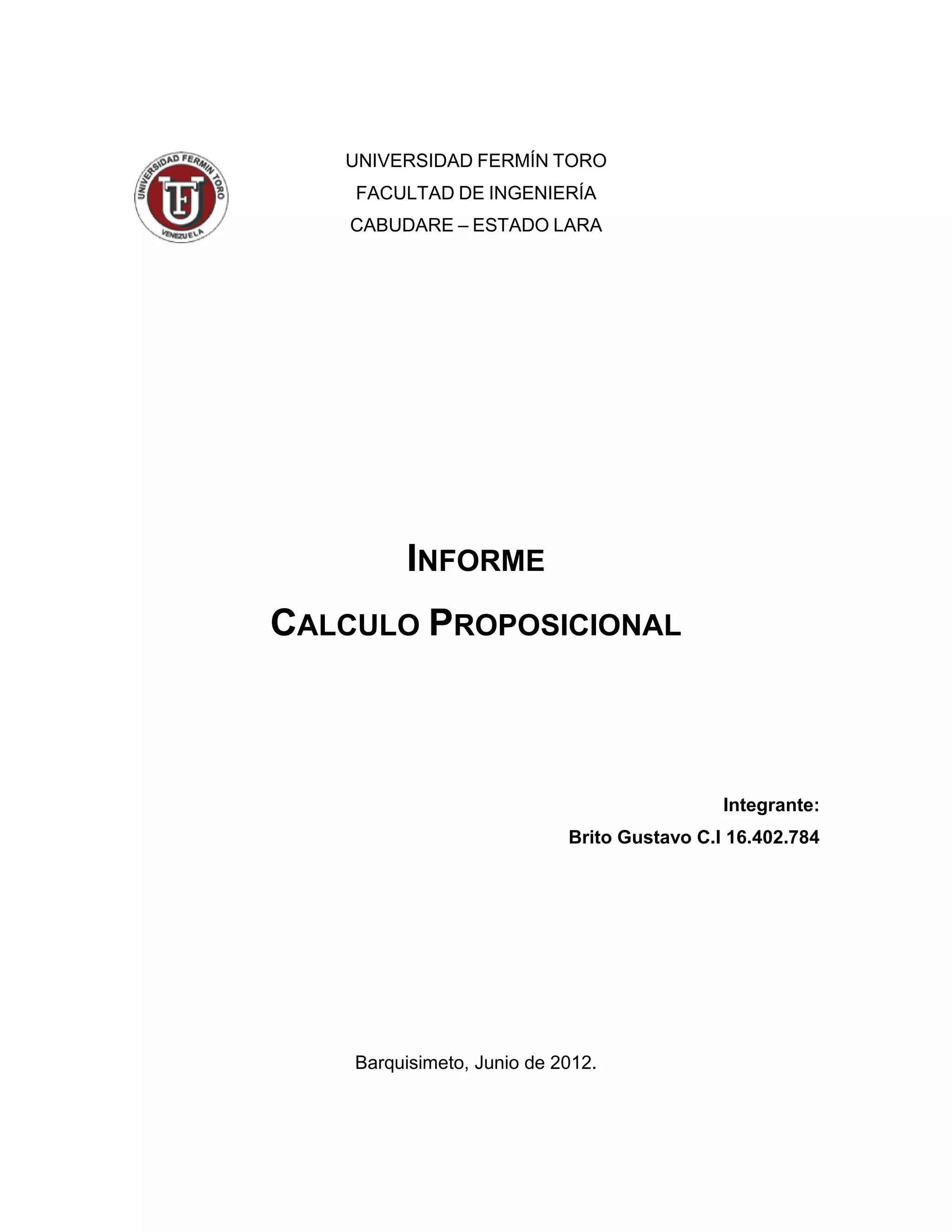 UNIVERSIDAD FERMÍN TORO
    FACULTAD DE INGENIERÍA
    CABUDARE – ESTADO LARA




         INFORME
CALCULO PROPOSICIONAL



                                             Integrante:
                            Brito Gustavo C.I 16.402.784




    Barquisimeto, Junio de 2012.
 