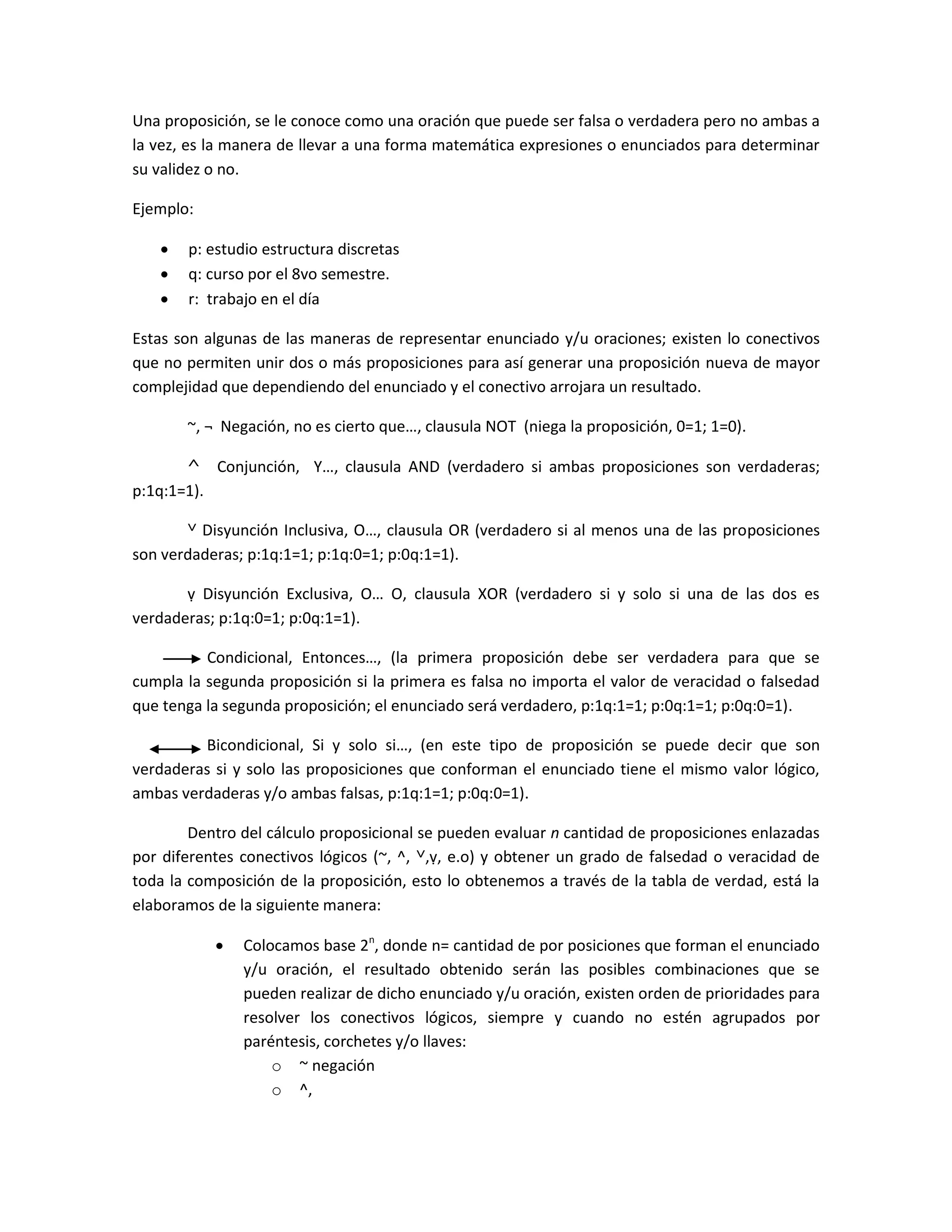 Una proposición, se le conoce como una oración que puede ser falsa o verdadera pero no ambas a
la vez, es la manera de llevar a una forma matemática expresiones o enunciados para determinar
su validez o no.

Ejemplo:

      p: estudio estructura discretas
      q: curso por el 8vo semestre.
      r: trabajo en el día

Estas son algunas de las maneras de representar enunciado y/u oraciones; existen lo conectivos
que no permiten unir dos o más proposiciones para así generar una proposición nueva de mayor
complejidad que dependiendo del enunciado y el conectivo arrojara un resultado.

       ~, ¬ Negación, no es cierto que…, clausula NOT (niega la proposición, 0=1; 1=0).

       ^ Conjunción, Y…, clausula AND (verdadero si ambas proposiciones son verdaderas;
p:1q:1=1).

       ˅ Disyunción Inclusiva, O…, clausula OR (verdadero si al menos una de las proposiciones
son verdaderas; p:1q:1=1; p:1q:0=1; p:0q:1=1).

       ṿ Disyunción Exclusiva, O… O, clausula XOR (verdadero si y solo si una de las dos es
verdaderas; p:1q:0=1; p:0q:1=1).

          Condicional, Entonces…, (la primera proposición debe ser verdadera para que se
cumpla la segunda proposición si la primera es falsa no importa el valor de veracidad o falsedad
que tenga la segunda proposición; el enunciado será verdadero, p:1q:1=1; p:0q:1=1; p:0q:0=1).

         Bicondicional, Si y solo si…, (en este tipo de proposición se puede decir que son
verdaderas si y solo las proposiciones que conforman el enunciado tiene el mismo valor lógico,
ambas verdaderas y/o ambas falsas, p:1q:1=1; p:0q:0=1).

        Dentro del cálculo proposicional se pueden evaluar n cantidad de proposiciones enlazadas
por diferentes conectivos lógicos (~, ^, ˅,ṿ, e.o) y obtener un grado de falsedad o veracidad de
toda la composición de la proposición, esto lo obtenemos a través de la tabla de verdad, está la
elaboramos de la siguiente manera:

              Colocamos base 2n, donde n= cantidad de por posiciones que forman el enunciado
               y/u oración, el resultado obtenido serán las posibles combinaciones que se
               pueden realizar de dicho enunciado y/u oración, existen orden de prioridades para
               resolver los conectivos lógicos, siempre y cuando no estén agrupados por
               paréntesis, corchetes y/o llaves:
                   o ~ negación
                   o ^,
 