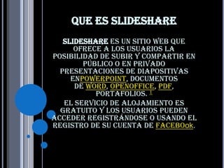 Que es slideshare
   SlideShare es un sitio web que
      ofrece a los usuarios la
posibilidad de subir y compartir en
        público o en privado
  presentaciones de diapositivas
     enPowerPoint, documentos
      de Word, OpenOffice, PDF,
           Portafolios. 1
   El servicio de alojamiento es
  gratuito y los usuarios pueden
acceder registrándose o usando el
registro de su cuenta de Facebook.
 