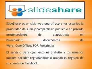 SlideShare es un sitio web que ofrece a los usuarios la
posibilidad de subir y compartir en público o en privado
presentaciones         de        diapositivas        en
PowerPoint,                 documentos               de
Word, OpenOffice, PDF, Portafolios.

El servicio de alojamiento es gratuito y los usuarios
pueden acceder registrándose o usando el registro de
su cuenta de Facebook.
 