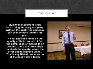 TOTAL QUALITY



   Quality management is the
basic thing for every company.
Without the quality no company
 can ever achieve the desired
              goal.
 Nishat specially focus on the
 quality of their product. After
the completion of making their
product, there are three steps
to check the quality, locate the
  error and to improve them ..
That’s why Nishat produces on
   of the best world’s textile
 