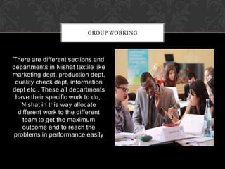 GROUP WORKING



There are different sections and
departments in Nishat textile like
marketing dept, production dept,
 quality check dept, information
dept etc . These all departments
 have their specific work to do,.
   Nishat in this way allocate
  different work to the different
    team to get the maximum
    outcome and to reach the
problems in performance easily
 