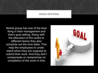 GOALS SETTING




Nishat group has one of the best
 thing in their management and
  that’s goal setting. Along with
   the allocation of the works to
     different teams they also
schedule out the time table. This
   help the employees to under
stand when they are suppose to
submit their work. And they don’t
 compansate or compromise on
 completion of the work in time
 