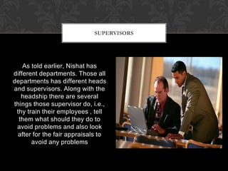 SUPERVISORS




    As told earlier, Nishat has
different departments. Those all
departments has different heads
and supervisors. Along with the
   headship there are several
things those supervisor do, i.e.,
 thy train their employees , tell
  them what should they do to
 avoid problems and also look
 after for the fair appraisals to
       avoid any problems
 