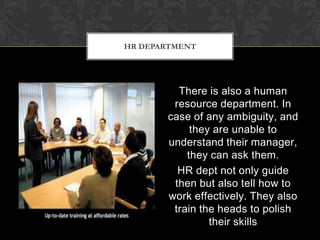 HR DEPARTMENT




         There is also a human
        resource department. In
       case of any ambiguity, and
            they are unable to
       understand their manager,
           they can ask them.
         HR dept not only guide
        then but also tell how to
       work effectively. They also
        train the heads to polish
                their skills
 