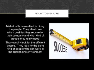 WHAT TO MEASURE




Nishat mills is excellent in hiring
    the people. They also know
 which qualities they require for
 their company and what kind of
      people they really need
They usually look for the efficient
 people. They look for the blunt
 kind of people who can work in
   the challenging environment
 