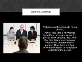 HOW TO MEASURE




        Nishat several sessions to hire a
                      person.
         At first they take a knowledge
        based test to know how much a
        person know abut his field. After
         that they take a psychological
          interview to understand that
          person. Than there is a final
        evaluation session to completely
             understand the person.
 