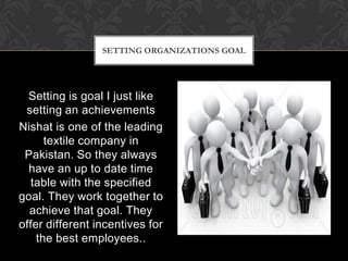 SETTING ORGANIZATIONS GOAL




  Setting is goal I just like
 setting an achievements
Nishat is one of the leading
      textile company in
 Pakistan. So they always
  have an up to date time
   table with the specified
goal. They work together to
  achieve that goal. They
offer different incentives for
    the best employees..
 