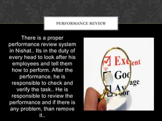 PERFORMANCE REVIEW


      There is a proper
performance review system
in Nishat.. Its in the duty of
every head to look after his
  employees and tell them
  how to perform. After the
     performance, he is
 responsible to check and
    verify the task.. He is
 responsible to review the
performance and if there is
 any problem, than remove
              it..
 