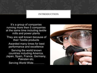 INTRODUCTION



     It’s a group of companies
running more then 5 companies
at the same time including textile
       mills and power plants
They are well known because of
        their Textile products
  Awarded many times for best
   performance and excellence
      Serving the world known
   countries including America,
Japan, Spain, France, Germany,
             Pakistan etc.
   Serving World Wide…………
 