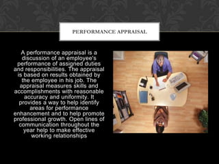 PERFORMANCE APPRAISAL


   A performance appraisal is a
   discussion of an employee's
 performance of assigned duties
and responsibilities. The appraisal
 is based on results obtained by
   the employee in his job. The
  appraisal measures skills and
accomplishments with reasonable
    accuracy and uniformity. It
  provides a way to help identify
      areas for performance
enhancement and to help promote
professional growth. Open lines of
  communication throughout the
    year help to make effective
       working relationships
 